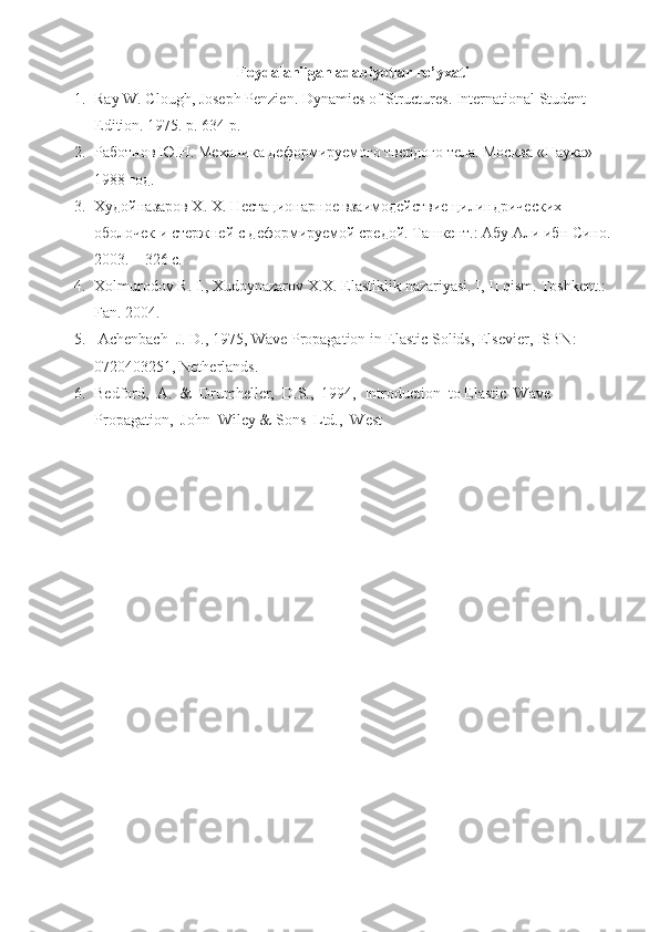 Foydalanilgan adabiyotlar ro’yxati
1. Ray W. Clough, Joseph Penzien. Dynamics of Structures. International Student 
Edition.  1975. p. 634 p.
2. Работнов Ю.Н. Механика деформируемого твердого тела. Москва «Наука»  
1988 год.
3. Худойназаров Х. Х. Нестационарное взаимодействие цилиндрических 
оболочек и стержней с деформируемой средой. Ташкент.: Абу Али ибн Сино.
2003. – 326 с.
4. Х olmurodov   R .  I .,  Xudoynazarov   X . X .  Elastiklik   nazariyasi .  I, II qism. Toshkent.: 
Fan. 2004.
5.  Achenbach  J. D., 1975, Wave Propagation in Elastic Solids, Elsevier, ISBN: 
0720403251, Netherlands. 
6. Bedford,  A.  &  Drumheller,  D.S.,  1994,  Introduction  to Elastic  Wave 
Propagation,  John  Wiley & Sons  Ltd.,  West  