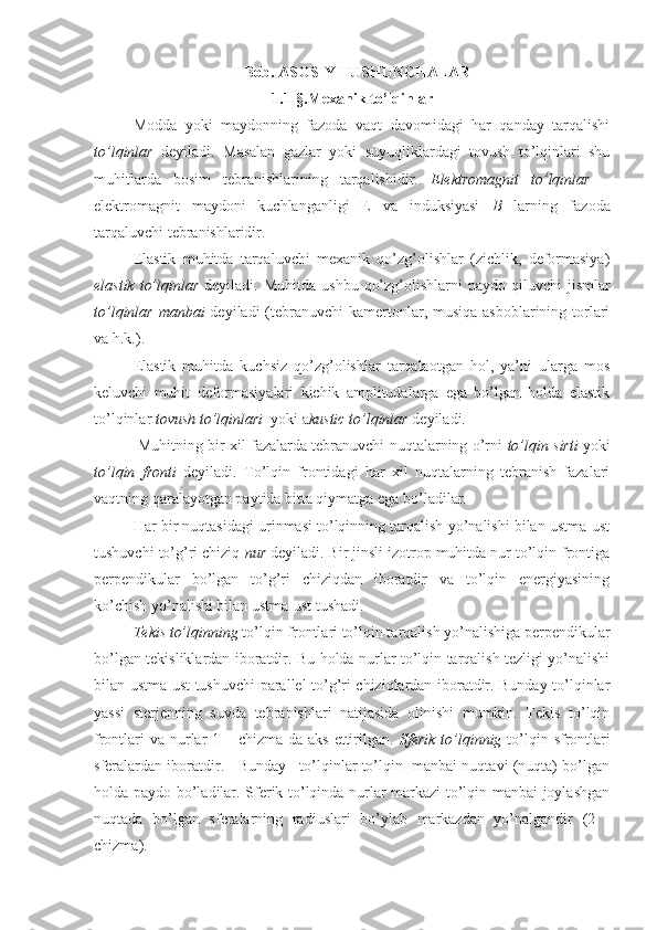 I-Bob. ASOSIY TUSHUNCHALAR
1.1-§.Mexanik to’lqinlar
Modda   yoki   maydonning   fazoda   vaqt   davomidagi   har   qanday   tarqalishi
to’lqinlar   deyiladi.   Masalan   gazlar   yoki   suyuqliklardagi   tovush   to’lqinlari   shu
muhitlarda   bosim   tebranishlarining   tarqalishidir.   Elektromagnit   to’lqinlar   –
elektromagnit   maydoni   kuchlanganligi   E   va   induksiyasi   B   larning   fazoda
tarqaluvchi tebranishlaridir.
Elastik   muhitda   tarqaluvchi   mexanik   qo’zg’olishlar   (zichlik,   deformasiya)
elastik  to’lqinlar   deyiladi.  Muhitda  ushbu  qo’zg’olishlarni   paydo qiluvchi   jismlar
to’lqinlar manbai   deyiladi  (tebranuvchi  kamertonlar, musiqa asboblarining torlari
va h.k.).
Elastik   muhitda   kuchsiz   qo’zg’olishlar   tarqalaotgan   hol,   ya’ni   ularga   mos
keluvchi   muhit   deformasiyalari   kichik   amplitudalarga   ega   bo’lgan   holda   elastik
to’lqinlar  tovush to’lqinlari   yoki a kustic to’lqinlar  deyiladi.
 Muhitning bir xil fazalarda tebranuvchi nuqtalarning o’rni   to’lqin sirti  yoki
to’lqin   fronti   deyiladi.   To’lqin   frontidagi   har   xil   nuqtalarning   tebranish   fazalari
vaqtning qaralayotgan paytida bitta qiymatga ega bo’ladilar.
Har bir nuqtasidagi urinmasi to’lqinning tarqalish yo’nalishi bilan ustma-ust
tushuvchi to’g’ri chiziq  nur  deyiladi. Bir jinsli izotrop muhitda nur to’lqin frontiga
perpendikular   bo’lgan   to’g’ri   chiziqdan   iboratdir   va   to’lqin   energiyasining
ko’chish yo’nalishi bilan ustma-ust tushadi.
Tekis to’lqinning  to’lqin frontlari to’lqin tarqalish yo’nalishiga perpendikular
bo’lgan tekisliklardan iboratdir. Bu holda nurlar to’lqin tarqalish tezligi yo’nalishi
bilan ustma-ust tushuvchi parallel to’g’ri chiziqlardan iboratdir. Bunday to’lqinlar
yassi   sterjenning   suvda   tebranishlari   natijasida   olinishi   mumkin.   Tekis   to’lqin
frontlari  va nurlar 1 – chizma da aks ettirilgan.   Sferik to’lqinnig   to’lqin sfrontlari
sferalardan iboratdir.   Bunday   to’lqinlar to’lqin  manbai nuqtavi (nuqta) bo’lgan
holda paydo bo’ladilar. Sferik to’lqinda nurlar markazi to’lqin manbai joylashgan
nuqtada   bo’lgan   sferalarning   radiuslari   bo’ylab   markazdan   yo’nalgandir   (2   -
chizma). 