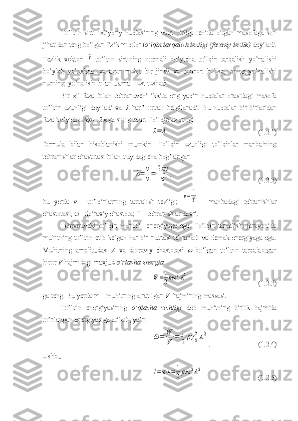 To’lqin   sirti   ixtiyoriy   nuqtasining   vaqt   birligi   ichida   o’tgan   masofaga   son
jihatidan teng bo’lgan fizik miqdor  to’lqin tarqalish tezligi (fazaviy tezlik)  deyiladi.
Tezlik   vektori  ⃗v   to’lqin   sirtining   normali   bo’yicha   to’lqin   tarqalish   yo’nalishi
bo’ylab   yo’nalgan   va   agar   muhit   bir   jinsli   va   izotrop   bo’lsa,   uning   yo’nalishi
nurning  yo’nalishi bilan ustma – ust tushadi.
Bir   xil   faza   bilan   tebranuvchi   ikkita   eng   yaqin   nuqtalar   orasidagi   masofa
to’lqin   uzunligi   deyiladi   va  	
   harfi   orqali   belgilanadi.   Bu   nuqtalar   bir-birlaridan
faza bo’yicha 	
  = 2	  ga siljiganlar. To’lqin uzunligi 	
λ=vt
                               (1.2.1)
formula   bilan   hisoblanishi   mumkin.   To’lqin   uzunligi   to’lqinlar   manbaining
tebranishlar chastotasi bilan quyidagicha bog’langan 	
λ=	v
ν
=	2πv
ω	
,
                      (1.2.2) 
bu   yerda   v   -   to’lqinlarning   tarqalish   tezligi;  	
v=	1
T   -   manbadagi   tebranishlar
chastotasi;    - doiraviy chastota; T – tebranishlar davri.
Tebranuvchi   to’lqin   manbai     energiyaga   ega.   To’lqin   tarqalishi   jarayonida
muhitning to’lqin etib kelgan har bir nuqtasi  tebranadi  va demak energiyaga ega.
Muhitning   amplitudasi   A   va   doiraviy   chastotasi  
   bo’lgan   to’lqin   tarqalaotgan
biror  V  hajmidagi mavjud  o’rtacha energia  	
¯W	=	1
2mω	2A2
            (1.2.3)
ga teng. Bu yerda m – muhitning ajratilgan  V   hajmining massasi.
To’lqin   energiyasining   o’qtacha   zichligi   deb   muhitning   birlik   hajmida
to’plangan energiyasiga atiladi, ya’ni	
¯ω	=	
¯W
V	
=	1
2	
ργ	ω
2	A2
.                (1.2.4)
Ushbu	
I=ω⋅v=	1
2	ρvω	2A2
            (1.2.5) 