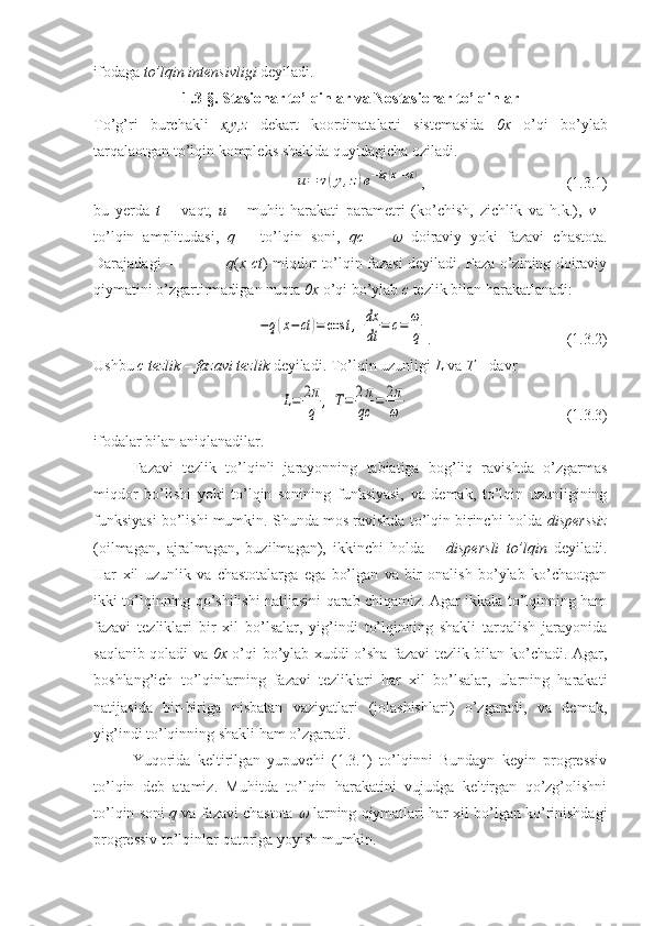 ifodaga  to’lqin intensivligi  deyiladi.
1.3-§.   Stasionar to’lqinlar va   Nostasionar to’lqinlar 
To’g’ri   burchakli   x,y,z   dekart   koordinatalarti   sistemasida   0x   o’qi   bo’ylab
tarqalaotgan to’lqin kompleks shaklda quyidagicha oziladi.u=	v(y,z)e−iq(x−ct)
,                      (1.3.1)
bu   yerda   t   –   vaqt,   u   –   muhit   harakati   parametri   (ko’chish,   zichlik   va   h.k.),   v   -
to’lqin   amplitudasi,   q   –   to’lqin   soni,   qc   =  	
   doiraviy   yoki   fazavi   chastota.
Darajadagi –                      q ( x - ct ) miqdor to’lqin fazasi deyiladi. Faza o’zining doiraviy
qiymatini o’zgartirmadigan nuqta  0x  o’qi bo’ylab  c  tezlik bilan harakatlanadi:	
−q(x−ct	)=	cos	t,	dx
dt	=	c=	ω
q
.                             (1.3.2)
Ushbu  c   tezlik – fazavi tezlik  deyiladi.  To’lqin uzunligi  L  va  T  – davr	
L=	2π
q	,	T=	2π
qc	=	2π
ω
              (1.3.3)
ifodalar bilan aniqlanadilar.
Fazavi   tezlik   to’lqinli   jarayonning   tabiatiga   bog’liq   ravishda   o’zgarmas
miqdor   bo’lishi   yoki   to’lqin   sonining   funksiyasi,   va   demak,   to’lqin   uzunligining
funksiyasi bo’lishi mumkin. Shunda mos ravishda to’lqin birinchi holda  disperssiz
(oilmagan,   ajralmagan,   buzilmagan),   ikkinchi   holda   –   dispersli   to’lqin   deyiladi.
Har   xil   uzunlik   va   chastotalarga   ega   bo’lgan   va   bir   onalish   bo’ylab   ko’chaotgan
ikki to’lqinning qo’shilishi natijasini qarab chiqamiz. Agar ikkala to’lqinning ham
fazavi   tezliklari   bir   xil   bo’lsalar,   yig’indi   to’lqinning   shakli   tarqalish   jarayonida
saqlanib qoladi va   0x   o’qi bo’ylab xuddi o’sha fazavi tezlik bilan ko’chadi. Agar,
boshlang’ich   to’lqinlarning   fazavi   tezliklari   har   xil   bo’lsalar,   ularning   harakati
natijasida   bir-biriga   nisbatan   vaziyatlari   (jolashishlari)   o’zgaradi,   va   demak,
yig’indi to’lqinning shakli ham o’zgaradi.
Yuqorida   keltirilgan   yupuvchi   (1.3.1)   to’lqinni   Bundayn   keyin   progressiv
to’lqin   deb   atamiz.   Muhitda   to’lqin   harakatini   vujudga   keltirgan   qo’zg’olishni
to’lqin soni   q  va fazavi chastota  	
  larning qiymatlari har xil bo’lgan ko’rinishdagi
progressiv to’lqinlar qatoriga yoyish mumkin. 