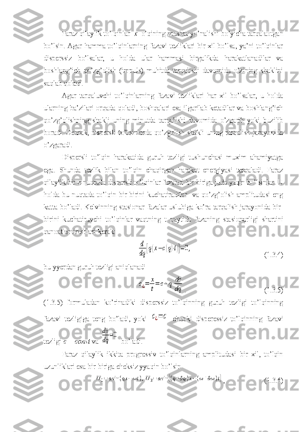 Faraz qilaylik to’lqinlar   x   o’qining musbat yo’nalishi bo’yicha tarqalaotgan
bo’lsin. Agar hamma to’lqinlarning fazavi tezliklari bir xil bo’lsa, ya’ni to’lqinlar
disperssiz   bo’lsalar,   u   holda   ular   hammasi   birgalikda   harakatlanadilar   va
boshlang’ich   qo’zg’olish   (impuls)   muhitda   tarqalishi   davomida   o’zining   shaklini
saqlab qoladi.
Agar   tarqaluvchi   to’lqinlarning   fazavi   tezliklari   har   xil   bo’lsalar,   u   holda
ularning ba’zilari orqada qoladi, boshqalari esa ilgarilab ketadilar va boshlang’ich
qo’zg’olishning   shakli   uning   minutda   tarqalishi   davomida   o’zgarib   yoki   buzilib
boradi.  Demak,   dispersli  to’lqinlarda  qo’zgolish   shakli  uning  tarqalish  jarayonida
o’zgaradi.
Dispersli   to’lqin   harakatida   guruh   tezligi   tushunchasi   muxim   ahamiyatga
ega.   Shunda   tezlik   bilan   to’lqin   chaqirgan   harakat   energiyasi   tarqaladi.   Faraz
qilaylik biror nuqtada dispersli to’lqinlar fazalari bir-biriga juda yaqin bo’lsinlar. U
holda  bu  nuqtada  to’lqin  bir-birini   kuchatiradilar    va   qo’zg’olish  amplitudasi   eng
katta bo’ladi. Kelvinning stasionar fazalar uslubiga ko’ra tarqalish jarayonida bir-
birini   kuchatiruvchi   to’lqinlar   vaqtning   t   paytida   fazaning   stasionarligi   shartini
qanoatlantirishlari kerak:d
dq	[q(x−c(q)⋅t)]=0,
                      (1.3.4)
bu yyerdan guruh tezligi aniqlanadi	
c¿=	x
t=	c+q⋅dc
dq
.                        (1.3.5)
(1.3.5)   formuladan   ko’rinadiki   disperssiz   to’lqinning   guruh   tezligi   to’lqinning
fazavi   tezligiga   teng   bo’ladi,   yoki  	
c¿=	c   chunki   disperessiz   to’lqinning   fazavi
tezligi  c = const  va 	
dc
dq	=0  bo’ladi.
Faraz   qilaylik   ikkita   progressiv   to’lqinlarning   amplitudasi   bir   xil,   to’lqin
uzunliklari esa bir-biriga cheksiz yyaqin bo’lsin	
U1=asin	(qx	−ωt	),U	2=	asin	[(q+δq	)x−(ω+δω	)t]
,                      (1.3.6) 