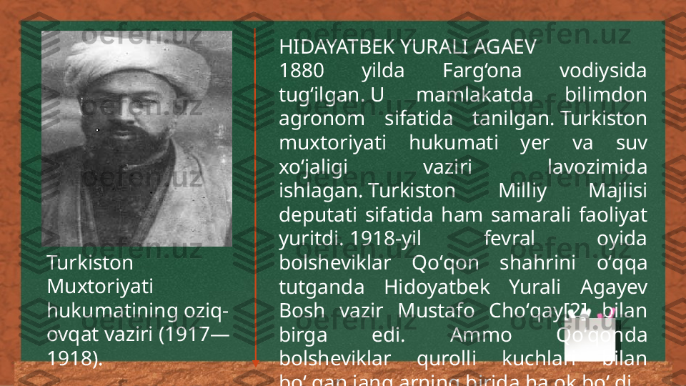 HIDAYATBEK YURALI AGAEV
1880  yilda  Farg‘ona  vodiysida 
tug‘ilgan. U  mamlakatda  bilimdon 
agronom  sifatida  tanilgan. Turkiston 
muxtoriyati  hukumati  yer  va  suv 
xo‘jaligi  vaziri  lavozimida 
ishlagan. Turkiston  Milliy  Majlisi 
deputati  sifatida  ham  samarali  faoliyat 
yuritdi. 1918-yil  fevral  oyida 
bolsheviklar  Qoʻqon  shahrini  oʻqqa 
tutganda  Hidoyatbek  Yurali  Agayev 
Bosh  vazir  Mustafo  Choʻqay[2]  bilan 
birga  edi.  Ammo  Qoʻqonda 
bolsheviklar  qurolli  kuchlari  bilan 
boʻlgan janglarning birida halok boʻldi.Turkiston 
Muxtoriyati 
hukumatining oziq-
ovqat vaziri (1917—
1918). 