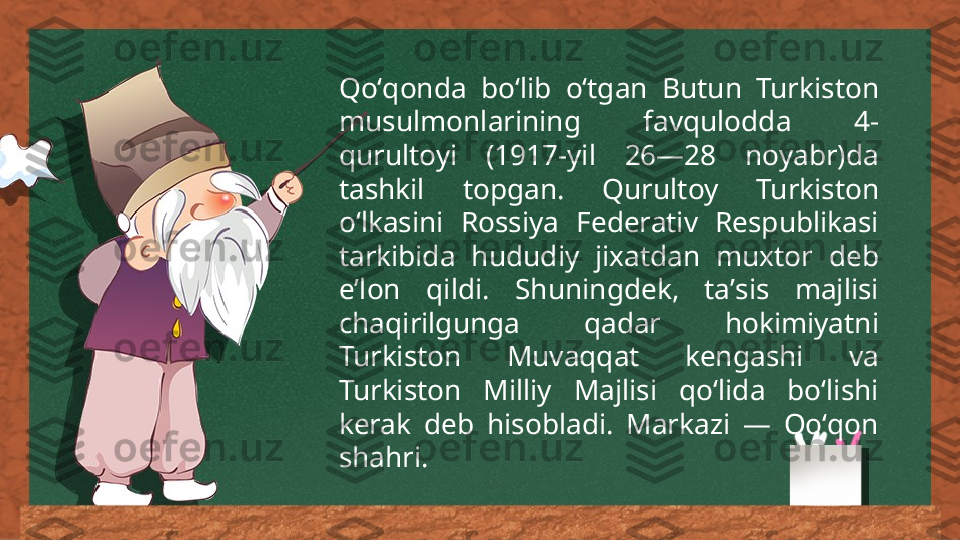 Qoʻqonda  boʻlib  oʻtgan  Butun  Turkiston 
musulmonlarining  favqulodda  4-
qurultoyi  (1917-yil  26—28  noyabr)da 
tashkil  topgan.  Qurultoy  Turkiston 
oʻlkasini  Rossiya  Federativ  Respublikasi 
tarkibida  hududiy  jixatdan  muxtor  deb 
eʼlon  qildi.  Shuningdek,  taʼsis  majlisi 
chaqirilgunga  qadar  hokimiyatni 
Turkiston  Muvaqqat  kengashi  va 
Turkiston  Milliy  Majlisi  qoʻlida  boʻlishi 
kerak  deb  hisobladi.  Markazi  —  Qoʻqon 
shahri. 