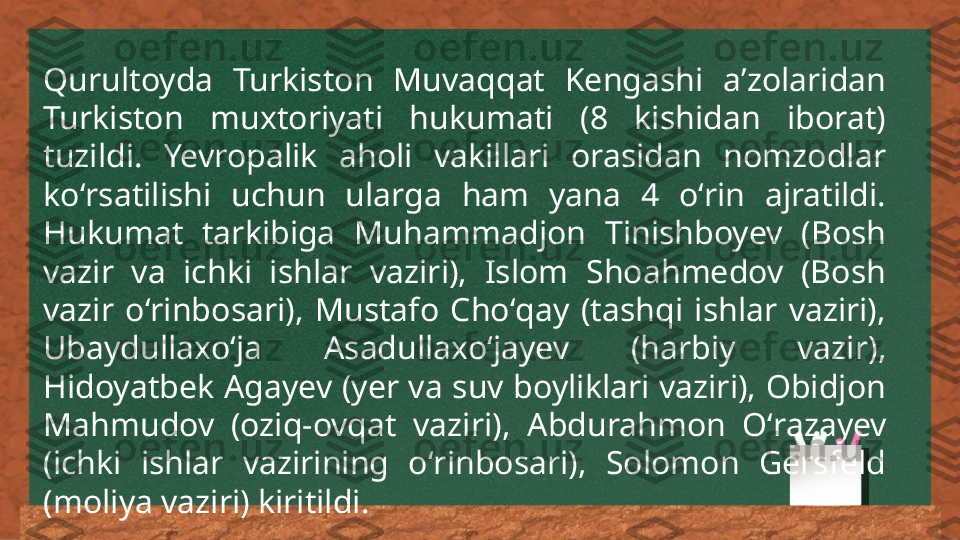 Qurultoyda  Turkiston  Muvaqqat  Kengashi  aʼzolaridan 
Turkiston  muxtoriyati  hukumati  (8  kishidan  iborat) 
tuzildi.  Yevropalik  aholi  vakillari  orasidan  nomzodlar 
koʻrsatilishi  uchun  ularga  ham  yana  4  oʻrin  ajratildi. 
Hukumat  tarkibiga  Muhammadjon  Tinishboyev  (Bosh 
vazir  va  ichki  ishlar  vaziri),  Islom  Shoahmedov  (Bosh 
vazir  oʻrinbosari),  Mustafo  Choʻqay  (tashqi  ishlar  vaziri), 
Ubaydullaxoʻja  Asadullaxoʻjayev  (harbiy  vazir), 
Hidoyatbek Agayev (yer va suv boyliklari vaziri), Obidjon 
Mahmudov  (oziq-ovqat  vazi ri ),  Abdurahmon  Oʻrazayev 
(ichki  ishlar  vazirining  oʻrinbosari),  Solomon  Gersfeld 
(moliya vaziri) kiritildi. 