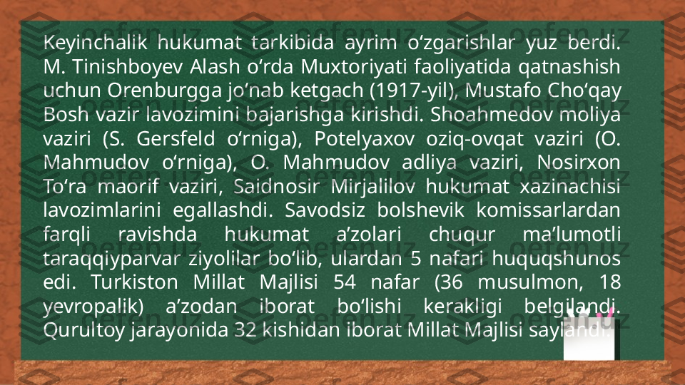 Keyinchalik  hukumat  tarkibida  ayrim  oʻzgarishlar  yuz  berdi. 
M.  Tinishboyev  Alash  oʻrda  Muxtoriyati  faoliyatida  qatnashish 
uchun Orenburgga joʻnab ketgach (1917-yil), Mustafo Choʻqay 
Bosh vazir lavozimini bajarishga kirishdi. Shoahmedov moliya 
vaziri  (S.  Gersfeld  oʻrniga),  Potelyaxov  oziq-ovqat  vaziri  (O. 
Mahmudov  oʻrniga),  O.  Mahmudov  adliya  vaziri,  Nosirxon 
Toʻra  maorif  vaziri,  Saidnosir  Mirjalilov  hukumat  xazinachisi 
lavozimlarini  egallashdi.  Savodsiz  bolshevik  komissarlardan 
farqli  ravishda  hukumat  aʼzolari  chuqur  maʼlumotli 
taraqqiyparvar  ziyolilar  boʻlib,  ulardan  5  nafari  huquqshunos 
edi.  Turkiston  Millat  Majlisi  54  nafar  (36  musulmon,  18 
yevropalik)  aʼzodan  iborat  boʻlishi  kerakligi  belgilandi. 
Qurultoy jarayonida 32 kishidan iborat Millat Majlisi saylandi. 