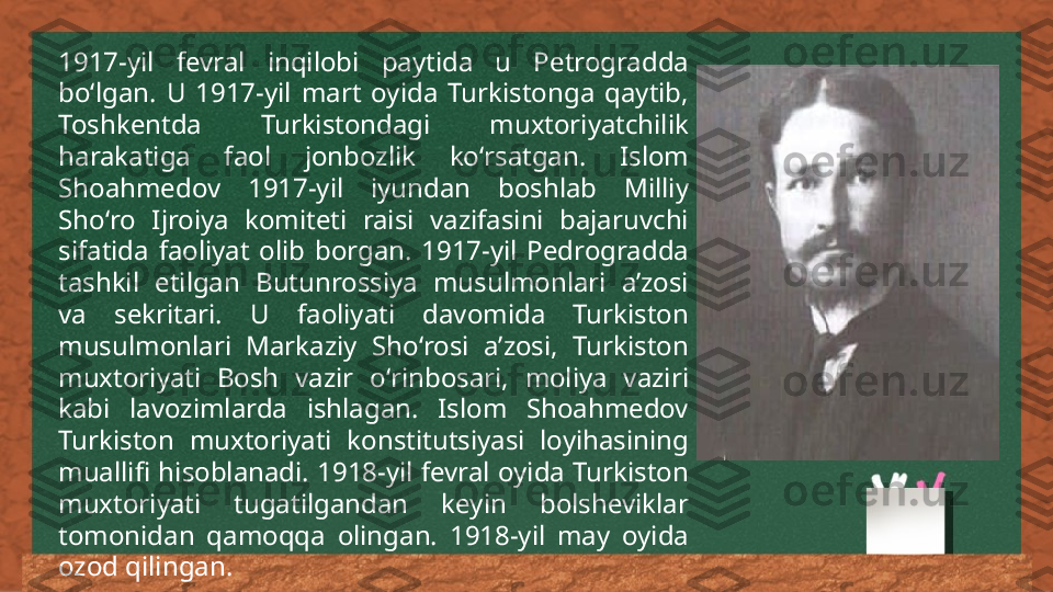 1917-yil  fevral  inqilobi  paytida  u  Petrogradda 
boʻlgan.  U  1917-yil  mart  oyida  Turkistonga  qaytib, 
Toshkentda  Turkistondagi  muxtoriyatchilik 
harakatiga  faol  jonbozlik  koʻrsatgan.  Islom 
Shoahmedov  1917-yil  iyundan  boshlab  Milliy 
Shoʻro  Ijroiya  komiteti  raisi  vazifasini  bajaruvchi 
sifatida  faoliyat  olib  borgan.  1917-yil  Pedrogradda 
tashkil  etilgan  Butunrossiya  musulmonlari  aʼzosi 
va  sekritari.  U  faoliyati  davomida  Turkiston 
musulmonlari  Markaziy  Shoʻrosi  aʼzosi,  Turkiston 
muxtoriyati  Bosh  vazir  oʻrinbosari,  moliya  vaziri 
kabi  lavozimlarda  ishlagan.  Islom  Shoahmedov 
Turkiston  muxtoriyati  konstitutsiyasi  loyihasining 
muallifi  hisoblanadi.  1918-yil  fevral  oyida  Turkiston 
muxtoriyati  tugatilgandan  keyin  bolsheviklar 
tomonidan  qamoqqa  olingan.  1918-yil  may  oyida 
ozod qilingan. 