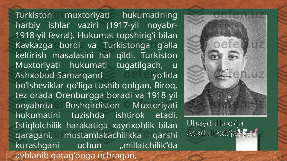 Turkiston  muxtoriyati  hukumatining 
harbiy  ishlar  vaziri  (1917-yil  noyabr- 
1918-yil  fevral).  Hukumat  topshirigʻi  bilan 
Kavkazga  bordi  va  Turkistonga  gʻalla 
keltirish  masalasini  hal  qildi.  Turkiston 
Muxtoriyati  hukumati  tugatilgach,  u 
Ashxobod-Samarqand  yoʻlida 
boʻlsheviklar qoʻliga tushib qolgan. Biroq, 
tez  orada  Orenburgga  boradi  va  1918  yil 
noyabrda  Boshqirdiston  Muxtoriyati 
hukumatini  tuzishda  ishtirok  etadi. 
Istiqlolchilik  harakatiga  xayrixohlik  bilan 
qaragani,  mustamlakachilikka  qarshi 
kurashgani  uchun  „millatchilik“da 
ayblanib qatagʻonga uchragan. Ubaydullaxoʻja 
Asadullaxoʻjayev 