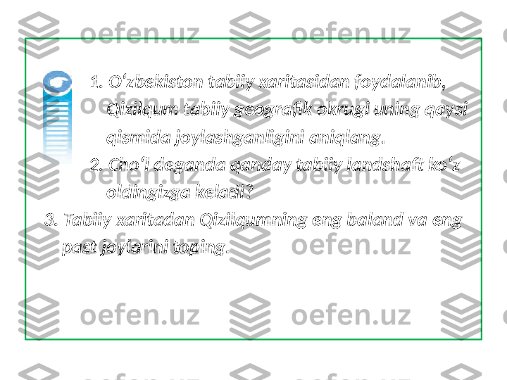               1. O‘zbekiston tabiiy xaritasidan foydalanib, 
                  Qizilqum tabiiy geografik okrugi uning qaysi 
                  qismida joylashganligini aniqlang.
              2. Cho‘l deganda qanday tabiiy landshaft ko‘z 
                  oldingizga keladi?
    3. Tabiiy xaritadan Qizilqumning eng baland va eng 
        past joylarini toping. 