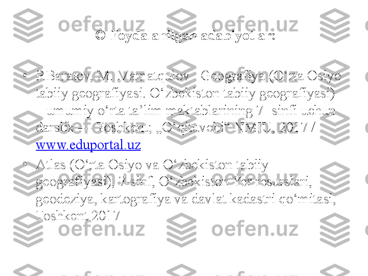   ©  Foydalanilgan adabiyotlar:
•
P.Baratov, M. Mamatqulov –Geografiya (O‘rta Osiyo 
tabiiy geografiyasi. O‘zbekiston tabiiy geografiyasi) 
– umumiy o‘rta ta’lim maktablarining 7- sinfi uchun 
darslik — Toshkent; „O‘qituvchi“ NMIU, 2017 / 
www.eduportal.uz
•
Atlas (O‘rta Osiyo va O‘zbekiston tabiiy 
geografiyasi), 7-sinf, O‘zbekiston Yer resurslari, 
geodeziya, kartografiya va davlat kadastri qo‘mitasi, 
Toshkent 2017 