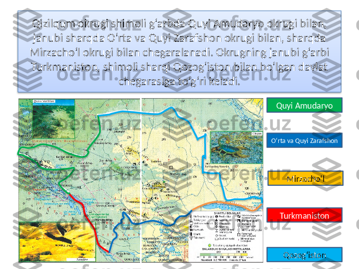 Qizilqum okrugi shimoli g‘arbda Quyi Amudaryo okrugi bilan, 
janubi sharqda O‘rta va Quyi Zarafshon okrugi bilan, sharqda 
Mirzacho‘l okrugi bilan chegaralanadi. Okrugning janubi g‘arbi 
Turkmaniston, shimoli sharqi Qozog‘iston bilan bo‘lgan davlat 
chegarasiga to‘g‘ri keladi.
Quyi Amudaryo
O‘rta va Quyi Zarafshon
Mirzacho‘l
Turkmaniston
Qozog‘iston        