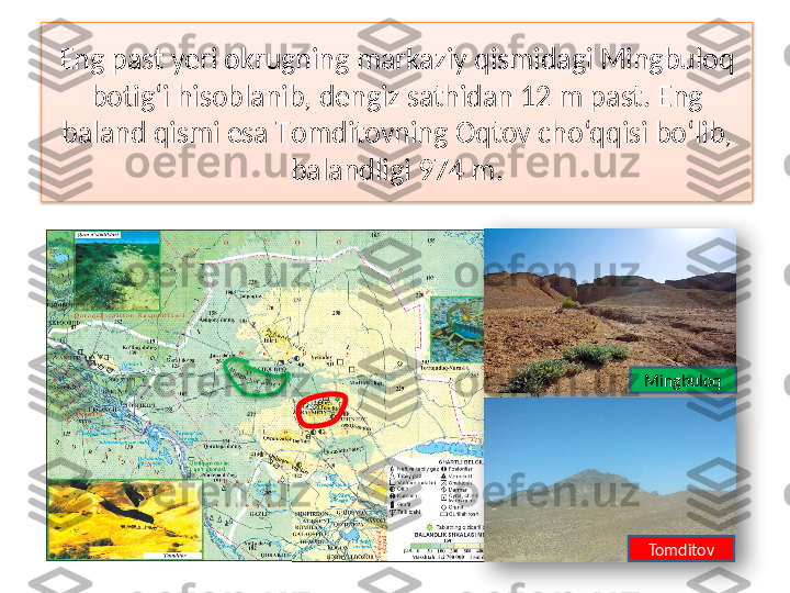 Eng past yeri okrugning markaziy qismidagi Mingbuloq 
botig‘i hisoblanib, dengiz sathidan 12 m past. Eng 
baland qismi esa  Т omditovning Oqtov cho‘qqisi bo‘lib, 
balandligi 974 m.
Mingbuloq
Tomditov     