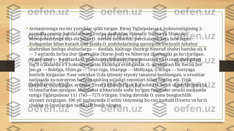 •
Armanistonga tez-tez yurishlar qilib turgan. Biroq Tiglatpalasar 1 hukmronligining 2-
yarmida oromiy kabilalarining Suriya dashtidan Shimoliy Suriya va Shimoliy 
Mesopotamiyaga silji-shi bilan O. davlati zaiflashib, parchalanib keta boshlagan. 
Zodagonlar bilan kurash nati-jasida O. podsholarining qarorgohi imtiyozli Ashshur 
shahridan boshqa shaharlarga — dastlab, Kalxuga (hozirgi Nimrud shahri haroba-si), 8 
— 7-asrlarda boʻlsa Dur-Sharrukin (Xorso-bod) va Nineviya (Kuyunjik) ga koʻchirilgan. 
10-asr oxiri — 9-asrlarda O. podsholari Shimoliy Mesopotamiya va O.ning sharqidagi 
togʻli oʻlkalarda oʻz hokimiyatlarini tiklashga erishganlar. O. qoʻshinlari bir necha bor 
Jan.ga — Bobilga, Shim.ga — Urar-tuga, Sharqqa — Midiyaga, Gʻarbga — Suriyaga 
bostirib kirganlar. 9-asr oxiridan O.da ijtimoiy-siyosiy tanazzul boshlangan, u urushlar 
natijasida xo-navayron boʻlgan qishloq xoʻjaligi rayonlari bilan bogʻliq edi. Yirik 
davlatlar va ittifoqlar, ayniqsa, Urartu bilan boʻlgan kurashda O. bosib olgan bir qancha 
vi-loyatlardan ajralgan. Mamlakat ichkarisida sodir boʻlgan fuqarolar urushi natijasida 
taxtga Tiglatpalasar 111 (745—727) oʻtirgan. Uning davrida O. yana bosqinchilik 
siyosati yurgizgan. 100 yil mobaynida Gʻarbiy Osiyoning bu-tun hududi (Urartu va baʼzi 
chekka vi-loyatlardan tashkari) bosib olingan .  