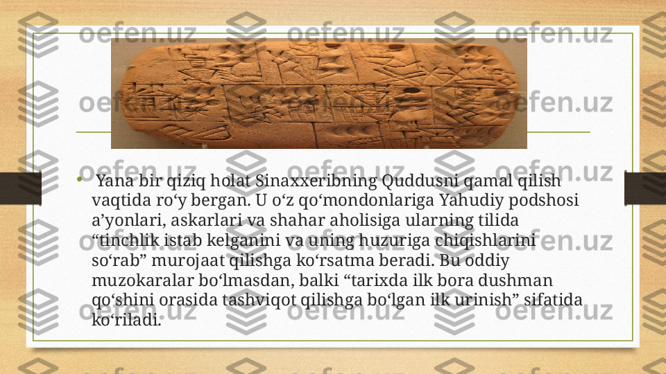 •
  Yana bir qiziq holat Sinaxxeribning Quddusni qamal qilish 
vaqtida ro‘y bergan. U o‘z qo‘mondonlariga Yahudiy podshosi 
a’yonlari, askarlari va shahar aholisiga ularning tilida 
“tinchlik istab kelganini va uning huzuriga chiqishlarini 
so‘rab” murojaat qilishga ko‘rsatma beradi. Bu oddiy 
muzokaralar bo‘lmasdan, balki “tarixda ilk bora dushman 
qo‘shini orasida tashviqot qilishga bo‘lgan ilk urinish” sifatida 
ko‘riladi.  