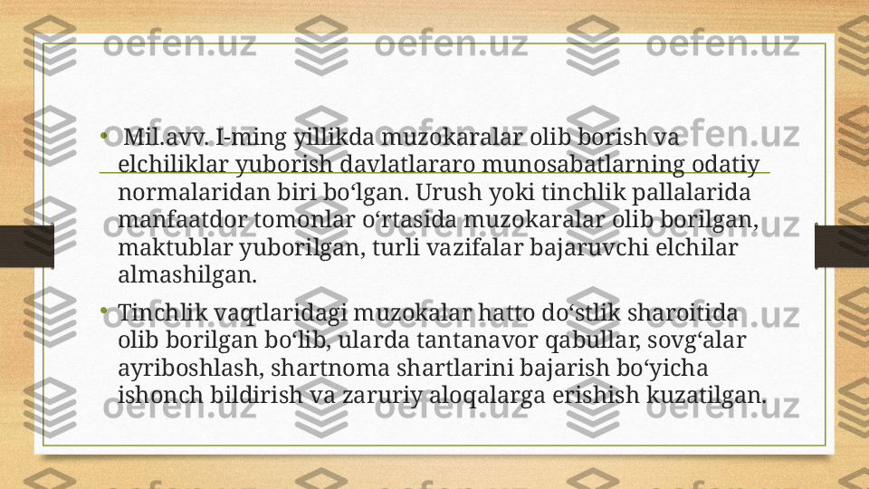 •
  Mil.avv. I-ming yillikda muzokaralar olib borish va 
elchiliklar yuborish davlatlararo munosabatlarning odatiy 
normalaridan biri bo‘lgan. Urush yoki tinchlik pallalarida 
manfaatdor tomonlar o‘rtasida muzokaralar olib borilgan, 
maktublar yuborilgan, turli vazifalar bajaruvchi elchilar 
almashilgan. 
•
Tinchlik vaqtlaridagi muzokalar hatto do‘stlik sharoitida 
olib borilgan bo‘lib, ularda tantanavor qabullar, sovg‘alar 
ayriboshlash, shartnoma shartlarini bajarish bo‘yicha 
ishonch bildirish va zaruriy aloqalarga erishish kuzatilgan.  