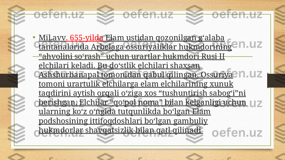 •
Mil.avv . 655-yilda  Elam ustidan qozonilgan g‘alaba 
tantanalarida Arbelaga ossuriyaliklar hukmdorining 
“ahvolini so‘rash” uchun urartlar hukmdori Rusi II 
elchilari keladi. Bu do‘stlik elchilari shaxsan 
Ashshurbanapal tomonidan qabul qilingan. Ossuriya 
tomoni urartulik elchilarga elam elchilarining xunuk 
taqdirini aytish orqali o‘ziga xos “tushuntirish sabog‘i”ni 
berishgan. Elchilar “qo‘pol noma” bilan kelganligi uchun 
ularning ko‘z o‘ngida tutqunlikda bo‘lgan Elam 
podshosining ittifoqdoshlari bo‘lgan gambuliy 
hukmdorlar shavqatsizlik bilan qatl qilinadi  