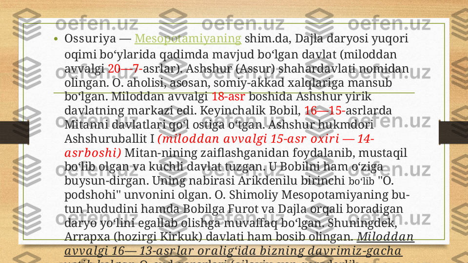 • Ossur iya  —  Mesopotamiyaning  shim.da, Dajla daryosi yuqori 
oqimi boʻylarida qadimda mavjud boʻlgan davlat (miloddan 
avvalgi  20—7- asrlar). Ashshur (Assur) shahardavlati nomidan 
olingan. O. aholisi, asosan, somiy-akkad xalqlariga mansub 
boʻlgan. Miloddan avvalgi  18-asr  boshida Ashshur yirik 
davlatning markazi edi. Keyinchalik Bobil,  16—15- asrlarda 
Mitanni davlatlari qoʻl ostiga oʻtgan. Ashshur hukmdori 
Ashshuruballit I  ( m i lod d a n  a vva l gi 15-a s r  ox i r i — 14-
a s r b osh i )   Mitan-nining zaiflashganidan foydalanib, mustaqil 
boʻlib olgan va kuchli davlat tuzgan. U Bobilni ham oʻziga 
buysun-dirgan. Uning nabirasi Arikdenilu birinchi  boʻlib  "O. 
podshohi" unvonini olgan. O. Shimoliy Mesopotamiyaning bu-
tun hududini hamda Bobilga Furot va Dajla orqali boradigan 
daryo yoʻlini egallab olishga muvaffaq boʻlgan. Shuningdek, 
Arrapxa (hozirgi Kirkuk) davlati ham bosib olingan.  Milod d a n  
a vva lgi 16— 13-a sr la r  or a li gʻid a  b izn in g d a vr im iz -ga ch a  
y etib  kelga n   O. sud qarorlari (oilaviy, yer, qarzdorlik 
huquqiga doir va boshqalar) tuzilgan. 