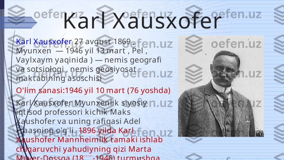 Karl X ausxofer 
Karl X ausxofer  27 av gust  1869 , 
My unxen  — 1946 y il 13 mart  , Pel , 
Vay lxay m y aqinida ) — nemis geografi  
v a sot siologi , nemis geosiy osat  
mak t abining asoschisi 
O'lim sanasi:1946 y il 10 mart  (76 y oshda)
Karl X ausxofer My unxenlik  siy osiy  
iqt isod professori k ichik  Mak s 
X aushofer v a uning rafi qasi A del 
Fraasning o'g'li.  1896 y ilda Karl 
X aushofer Mannheimlik  t amak i ishlab 
chiqaruv chi y ahudiy ning qizi Mart a 
May er-Dossga (1877-1946) t urmushga 
chiqdi .  N ik oh A lbrecht  v a X ay nt s 
o'g'illarini t ug'dirdi .              