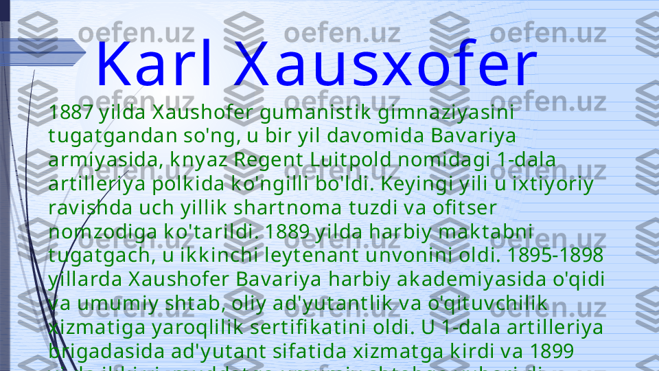 Karl X ausxofer 
1887 y ilda X aushofer gumanist ik  gimnaziy asini 
t ugat gandan so'ng, u bir y il dav omida Bav ariy a 
armiy asida, k ny az Regent  Luit pold nomidagi 1-dala 
art illeriy a polk ida k o'ngilli bo'ldi. Key ingi y ili u ixt iy oriy  
rav ishda uch y illik  shart noma t uzdi v a ofi t ser 
nomzodiga k o't arildi. 1889 y ilda harbiy  mak t abni 
t ugat gach, u ik k inchi ley t enant  unv onini oldi. 1895-1898 
y illarda X aushofer Bav ariy a harbiy  ak ademiy asida o'qidi 
v a umumiy  sht ab, oliy  ad'y ut ant lik  v a o'qit uv chilik  
xizmat iga y aroqlilik  sert ifi k at ini oldi. U 1-dala art illeriy a 
brigadasida ad'y ut ant  sifat ida xizmat ga k irdi v a 1899 
y ilda ik k i y il muddat ga umumiy  sht abga y uborildi.               