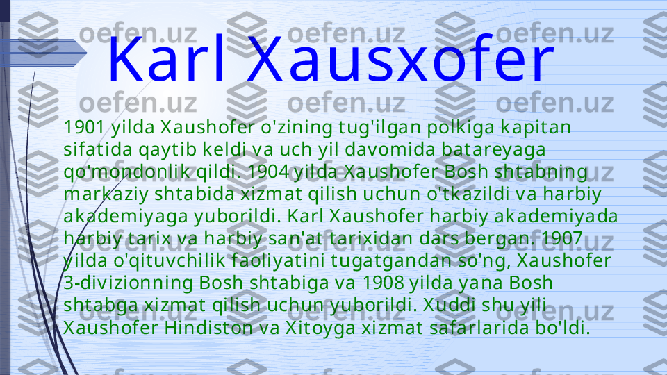 Karl X ausxofer 
1901 y ilda X aushofer o'zining t ug'ilgan polk iga k apit an 
sifat ida qay t ib k eldi v a uch y il dav omida bat arey aga 
qo'mondonlik  qildi. 1904 y ilda X aushofer Bosh sht abning 
mark aziy  sht abida x izmat  qilish uchun o't k azildi v a harbiy  
ak ademiy aga y uborildi. Karl X aushofer harbiy  ak ademiy ada 
harbiy  t arix  v a harbiy  san'at  t arix idan dars bergan. 1907 
y ilda o'qit uv chilik  faoliy at ini t ugat gandan so'ng, X aushofer 
3-div izionning Bosh sht abiga v a 1908 y ilda y ana Bosh 
sht abga x izmat  qilish uchun y uborildi. X uddi shu y ili 
X aushofer Hindist on v a X it oy ga xizmat  safarlarida bo'ldi.               