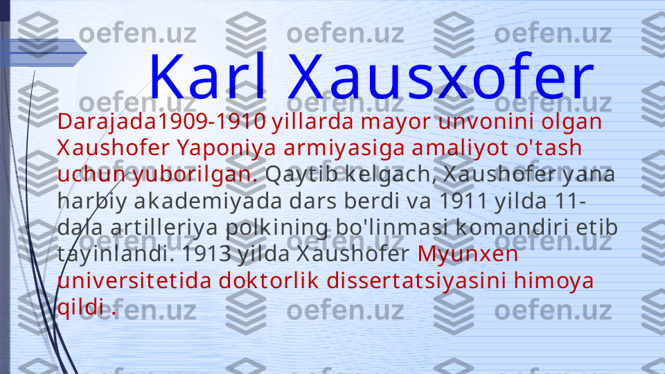 Karl X ausxofer 
Darajada1909-1910 y illarda may or unv onini olgan 
X aushofer Yaponiy a armiy asiga amaliy ot  o't ash 
uchun y uborilgan.  Qay t ib k elgach, X aushofer y ana 
harbiy  ak ademiy ada dars berdi v a 1911 y ilda 11-
dala art illeriy a polk ining bo'linmasi k omandiri et ib 
t ay inlandi. 1913 y ilda X aushofer  My unxen 
univ ersit et ida dok t orlik  dissert at siy asini himoy a 
qildi .              