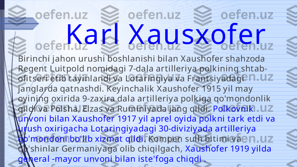 Karl X ausxofer 
Birinchi jahon urushi boshlanishi bilan X aushofer shahzoda 
Regent  Luit pold nomidagi 7-dala art illeriy a polk ining sht ab-
ofi t seri et ib t ay inlandi v a Lot aringiy a v a Frant siy adagi 
janglarda qat nashdi. Key inchalik  X aushofer 1915 y il may  
oy ining oxirida 9-zaxira dala art illeriy a polk iga qo'mondonlik  
qildi v a Polsha, Elzas v a Ruminiy ada jang qildi.  Polk ov nik  
unv oni bilan X aushofer 1917 y il aprel oy ida polk ni t ark  et di v a 
urush oxirigacha Lot aringiy adagi 30-div iziy ada art illeriy a 
qo'mondoni bo'lib xizmat  qildi . Kompen sulh bit imi v a 
qo'shinlar Germaniy aga olib chiqilgach,  X aushofer 1919 y ilda 
general -may or unv oni bilan ist e'foga chiqdi .              