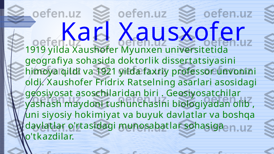 Karl X ausxofer 
1919 y ilda X aushofer My unxen univ ersit et ida 
geografi y a sohasida dok t orlik  dissert at siy asini 
himoy a qildi v a 1921 y ilda faxriy  professor unv onini 
oldi. X aushofer Fridrix Rat selning asarlari asosidagi 
geosiy osat  asoschilaridan biri . Geosiy osat chilar 
y ashash may doni t ushunchasini biologiy adan olib , 
uni siy osiy  hok imiy at  v a buy uk  dav lat lar v a boshqa 
dav lat lar o'rt asidagi munosabat lar sohasiga 
o't k azdilar.              