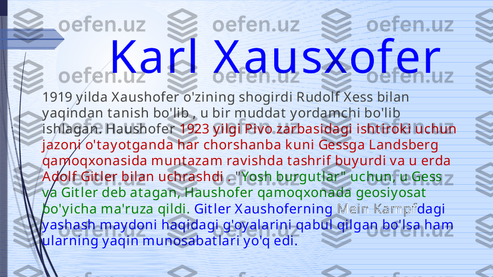 Karl X ausxofer 
1919 y ilda X aushofer o'zining shogirdi Rudolf X ess bilan 
y aqindan t anish bo'lib , u bir muddat  y ordamchi bo'lib 
ishlagan. Haushofer  1923 y ilgi Piv o zarbasidagi isht irok i uchun 
jazoni o't ay ot ganda har chorshanba k uni Gessga Landsberg 
qamoqxonasida munt azam rav ishda t ashrif buy urdi v a u erda 
Adolf Git ler bilan uchrashdi .  " Yosh burgut lar "  uchun, u Gess 
v a Git ler deb at agan, Haushofer qamoqxonada geosiy osat  
bo'y icha ma'ruza qildi.  Git ler X aushoferning  Mein Kampf dagi 
y ashash may doni haqidagi g'oy alarini qabul qilgan bo'lsa ham 
ularning y aqin munosabat lari y o'q edi.              