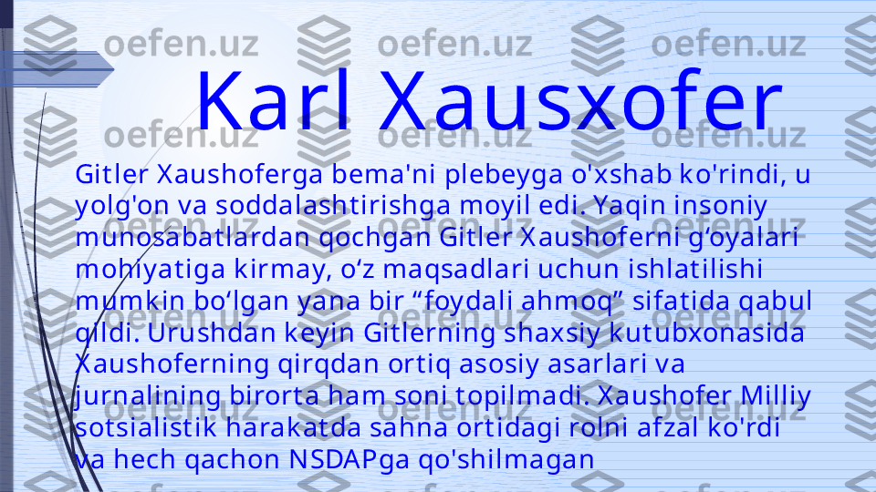 Karl X ausxofer 
Git ler X aushoferga bema'ni plebey ga o'xshab k o'rindi, u 
y olg'on v a soddalasht irishga moy il edi. Yaqin insoniy  
munosabat lardan qochgan Git ler X aushoferni g‘oy alari 
mohiy at iga k irmay, o‘z maqsadlari uchun ishlat ilishi 
mumk in bo‘lgan y ana bir “ foy dali ahmoq”  sifat ida qabul 
qildi. Urushdan k ey in Git lerning shaxsiy  k ut ubxonasida 
X aushoferning qirqdan ort iq asosiy  asarlari v a 
jurnalining birort a ham soni t opilmadi. X aushofer Milliy  
sot sialist ik  harak at da sahna ort idagi rolni afzal k o'rdi 
v a hech qachon N SDA Pga qo'shilmagan               