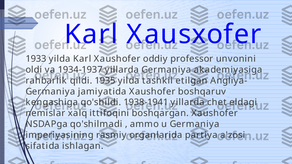 Karl X ausxofer 
1933 y ilda Karl X aushofer oddiy  professor unv onini 
oldi v a 1934-1937 y illarda Germaniy a ak ademiy asiga 
rahbarlik  qildi. 1935 y ilda t ashk il et ilgan A ngliy a-
Germ aniy a jamiy at ida X aushofer boshqaruv  
k engashiga qo'shildi. 1938-1941 y illarda chet  eldagi 
nemislar xalq it t ifoqini boshqargan. X aushofer 
NSDA Pga qo'shilmadi , amm o u Germaniy a 
imperiy asining rasmiy  organlarida part iy a a'zosi 
sifat ida ishlagan.              