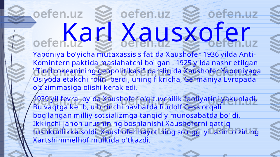 Karl X ausxofer 
Yaponiy a bo'y icha mut axassis sifat ida X aushofer 1936 y ilda A nt i-
Komint ern pak t ida maslahat chi bo'lgan . 1925 y ilda nashr et ilgan 
" Tinch ok eanining geopolit ik asi"  darsligida X aushofer Yaponiy aga 
Osiy oda et ak chi rolini berdi, uning fi k richa, Germaniy a Ev ropada 
o'z zimmasiga olishi k erak  edi.
1939 y il fev ral oy ida X aushofer o'qit uv chilik  faoliy at ini y ak unladi. 
Bu v aqt ga k elib, u birinchi nav bat da Rudolf Gess orqali 
bog'langan milliy  sot sializmga t anqidiy  munosabat da bo'ldi. 
Ik k inchi jahon urushining boshlanishi X aushoferni qat t iq 
t ushk unlik k a soldi. X aushofer hay ot ining so'nggi y illarini o'zining 
X art shimmelhof mulk ida o't k azdi.              