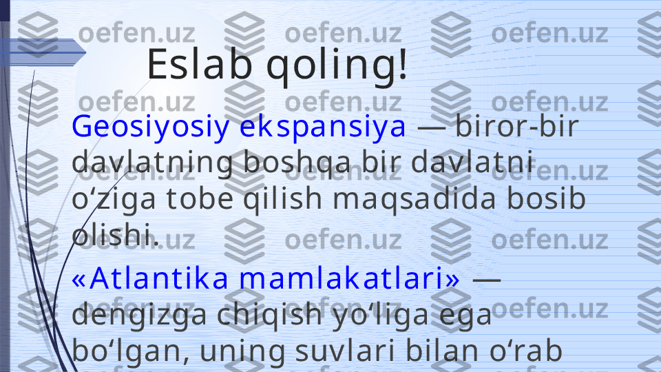 Eslab qoling!
Geosiy osiy  ek spansiy a  — biror-bir 
dav lat ning boshqa bir dav lat ni 
o‘ziga t obe qilish maqsadida bosib 
olishi.
« At lant ik a mamlak at lari»   — 
dengizga chiqish y o‘liga ega 
bo‘lgan, uning suv lari bilan o‘rab 
t urilgan dav lat lar.              