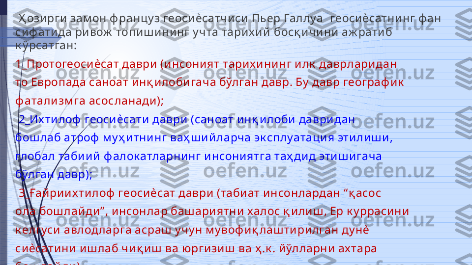   Ҳ ози рги зам он ф ранцу з геоси ѐсатчи си  Пьер Галлу а   г еоси ѐсатнинг ф ан 
си ф ати да ри вож  топи ш и нинг у чта тари х ий   б осқ и чи ни  аж рати б 
к ў рсатган:
1_Протогеосиѐсат даври (и нсони ят тари х и ни нг и лк  даврлари дан 
то Европада саноат и нқ и лоби гача бўлган давр. Бу  давр географ и к  
ф атали зм га асосланади );
  2_Их ти лоф  геосиѐсати  даври  (саноат и нқ и лоби  даври дан 
бош лаб атроф  м у ҳ и тнинг ваҳ ш и й ларча эк сплу атаци я эти ли ш и , 
глобал таби и й ф алок атларни нг и нсониятга таҳ ди д эти ш игача 
бўлган давр);
  3_Ғай ри их тилоф  геоси ѐсат даври  (таби ат инсонлардан “ қ асос 
ола бош лай ди ” , и нсонлар баш ари ятни халос қ и ли ш , Ер к у ррасини  
к елгуси  авлод ларга асраш  у чу н м у воф и қ лаш тири лган ду нѐ 
си ѐсати ни  и ш лаб чи қ и ш  ва юрги зиш  ва ҳ .к . й ўлларни ах тара 
бош лай ди )              