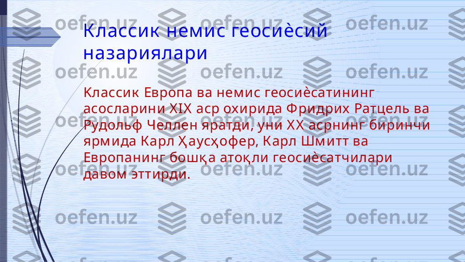 К ласси к  нем и с геоси ѐси й  
назари ялари
K ласси к  Европа ва нем и с геосиѐсатини нг 
асосларини X IX  аср ох и рида Ф ри дрих  Ратцель ва 
Рудольф  Челлен яратди, у ни Х Х  асрнинг би ри нчи 
ярм ида К арл Ҳ аусҳ оф ер, К арл Шм и тт ва 
Европанинг бош қ а атоқ ли  геосиѐсатчилари 
давом  эттирди.               