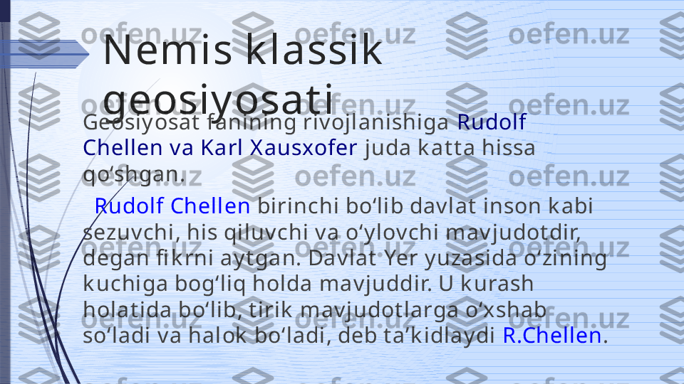 N emis k lassik  
geosiy osat i
Geosiy osat  fanining riv ojlanishiga  Rudolf 
Chellen v a Karl X ausxofer  juda k at t a hissa 
qo‘shgan.
   Rudolf Chellen  birinchi bo‘lib dav lat  inson k abi 
sezuv chi, his qi luv chi v a o‘y lov chi mav judot dir, 
degan fi k rni ay t gan. Dav lat  Yer y uzasida o‘zining 
k uchiga bog‘liq holda mav juddir. U k urash 
holat ida bo‘lib, t irik  mav judot larga o‘xshab 
so‘ladi v a halok  bo‘ladi, deb t a’k idlay di  R.Chellen .              