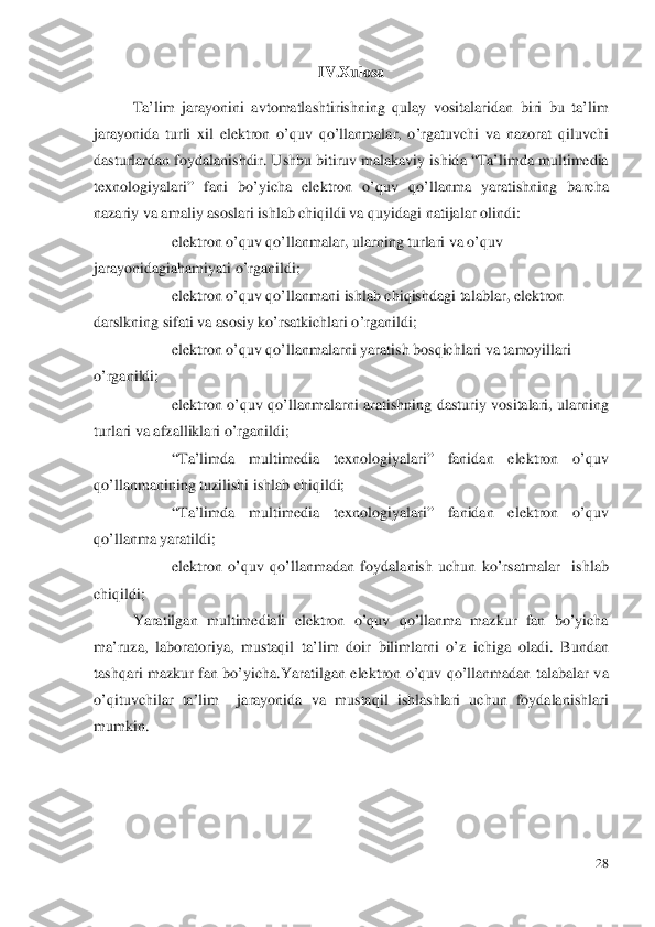 IV.Xulosa 
 
Ta’lim jarayonini avtomatlashtirishning qulay vositalaridan biri bu ta’lim 
jarayonida turli xil elektron o’quv qo’llanmalar, o’rgatuvchi va nazorat qil uvchi 
dasturlardan foydalanishdir. Ushbu bitiruv malakaviy ishida “Ta’limda multimedia 
texnologiyalari” fani bo’yicha elektron o’quv qo’llanma yaratishning barcha 
nazariy va amaliy asoslari ishlab chiqildi va quyidagi natijalar olindi:  
−  elektro n o’quv  qo’llanma lar, ularning turlari va o’q uv 
jarayonidagiahamiyati  o’rganildi;  	
− elektro n o’quv qo’llanma ni ishlab chiqishdagi talablar , elektron 	
darslkning sifati va asosiy ko’rsatkichlari  o’rganildi;  	
− elektron  o’quv qo’llanma larni yaratish bosqichlari va tamoyil lari 
o’rganildi;  
−  elektron  o’quv qo’llanma larni aratishning dasturiy vositalari , ularning 
turlari va afzalliklari o’rganildi;  
− “Ta’limda multimedia texnologiyalari” fanidan elektron o’quv 
qo’llanmanining tuzilishi ishlab chiqildi;  
−  “Ta’limda multimedia texno logiyalari” fanidan elektron o’quv 
qo’llanma yaratildi;  
−  elektron  o’quv qo’llanma dan foydalanish uchun ko’rsatmalar   ishlab 
chiqildi;  
Yaratilgan multimediali elektron o’quv qo’llanma mazkur fan bo’yicha 
ma’ruza, laboratoriya, mus taqil ta’lim doir bilimlarni  o’z ichiga oladi. Bundan 
tashqari mazkur fan bo’yicha. Yaratilgan elektron o’quv qo’llanmadan talabalar va 
o’qituvchilar ta’lim  jarayonida va mustaqil ishlashlari uchun foydalanishlari 
mumkin.  
   	
28	 
  