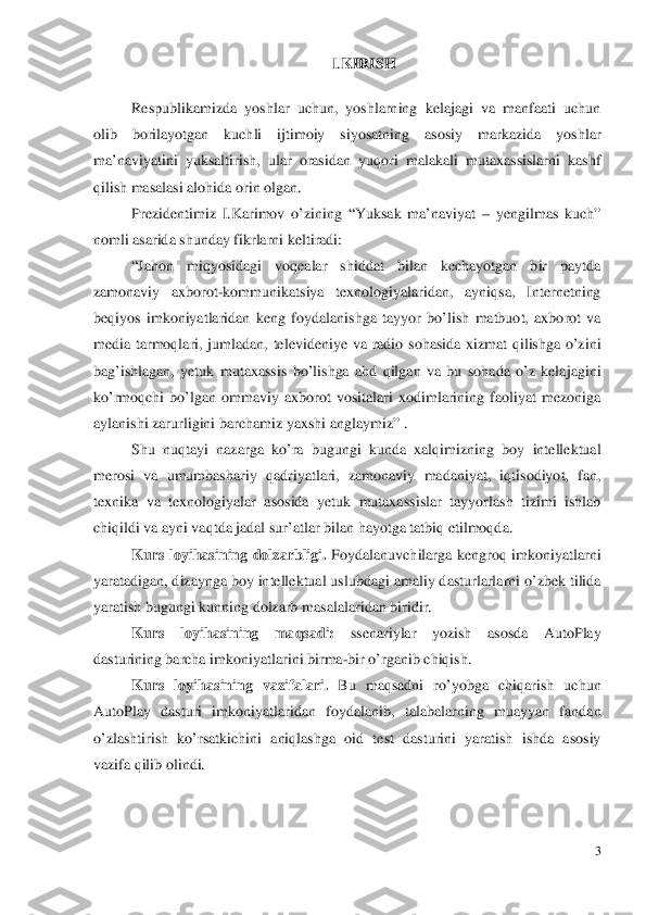                                                                I.KIRISH 
 
Respublikamizda yoshlar uchun, yoshlarning kelajagi va manfaati uchun 
olib borilayotgan kuchli ijtimoiy siyosatn ing asosiy markazida yoshlar 
ma’ naviyatini yuksaltirish, ular orasidan yuqori malakali mutaxassislarni kashf 
qilish masalasi alohida o rin olgan.  
Prezidentimiz I.Karimov o’zining “Yuksak ma’naviyat  – yengilmas kuch” 
nomli asarida shunday fikrlarni keltiradi:   “Jahon miqyosidagi voqealar shiddat bilan kechayotgan bir paytda 
zamonaviy axborot -kommunikatsiya texnologiyalaridan, ayniqsa, Internetning 
beqiyos imkoniyatlaridan keng foydalanishga tayyor bo’l ish matbuot, axborot va 
media tarmoqlari, jumladan, televideniye va radio sohasida xizmat qilishga o’zini 
ba g’ishlagan, yetuk mutaxassis bo’l ishga ahd qilgan va bu sohada o’z kelajagini 
ko’rmoqchi bo’ lgan ommaviy axborot vositalari xodimlarining faoliyat m ezoniga 
aylanishi zarurligini  barchamiz yaxshi anglaymiz”  .  
Shu nuqtayi nazarga ko’ra bugungi kunda xalqimizning boy intellektual 
merosi va umumbashariy qadriyatlari, zamonaviy madaniyat, iqtisodiyot, fan, 
texnika va texnologiyalar asosida yetuk mutaxassi slar tayyorlash tizimi ishlab 
ch iqildi va ayni vaqtda jadal sur’atlar bilan hayotga tatbiq etilmoqda.   
Kurs loyihasining  dolzarbligi. Foydalanuvchilarga kengroq imkoniyatlarni 
yaratadigan, dizaynga boy intellektual us lubdagi amaliy dasturlarlarni o’zbek tilida 
yaratish bugungi kunning dolzarb masalalaridan biridir.  
Kurs loyihasining maqsadi:  ssenariylar yozish asosda AutoPlay 
dasturining barcha imkoniyatlarini birma -bir o’rganib chiqish.  
Kurs loyihasining  vazifalari. Bu maqsadni ro’ yobga chiqarish uchun 
A utoPlay dasturi imkoniyatlaridan foydalanib,  talabalarning muayyan fandan 
o’zlashtirish ko’rsatkichini aniqlashga oid test dasturini yaratish ishda asosiy 
vazifa qilib olindi.  
   	
3 
  