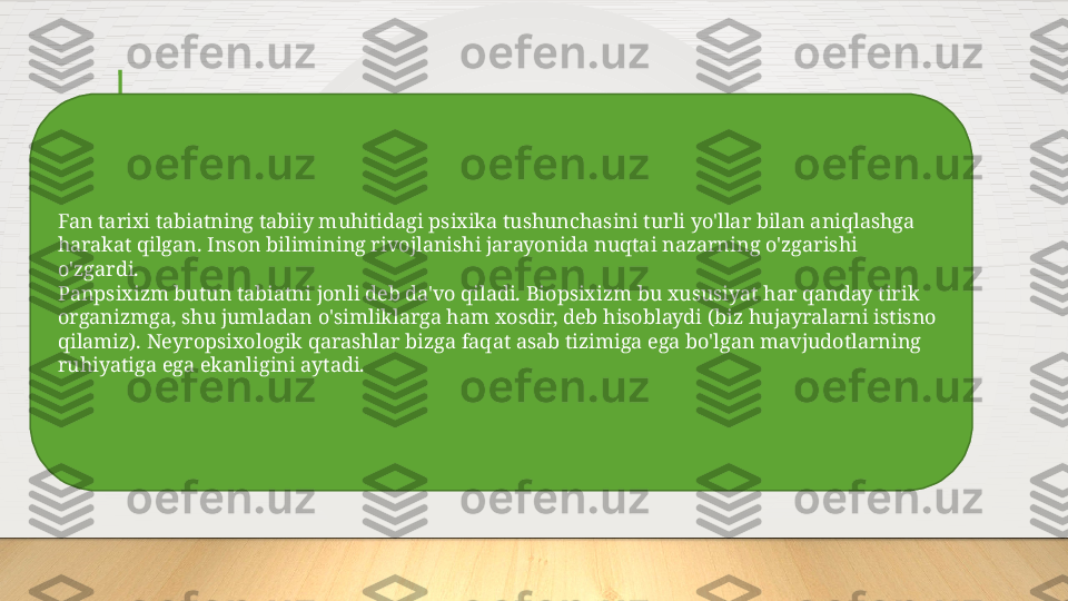 Fan tarixi tabiatning tabiiy muhitidagi psixika tushunchasini turli yo'llar bilan aniqlashga 
harakat qilgan. Inson bilimining rivojlanishi jarayonida nuqtai nazarning o'zgarishi 
o'zgardi.
Panpsixizm butun tabiatni jonli deb da'vo qiladi. Biopsixizm bu xususiyat har qanday tirik 
organizmga, shu jumladan o'simliklarga ham xosdir, deb hisoblaydi (biz hujayralarni istisno 
qilamiz). Neyropsixologik qarashlar bizga faqat asab tizimiga ega bo'lgan mavjudotlarning 
ruhiyatiga ega ekanligini aytadi.  