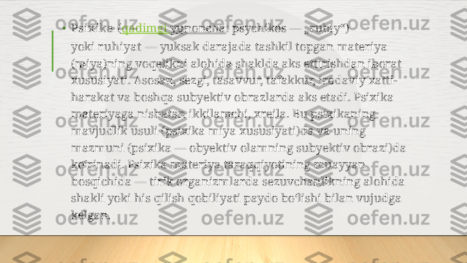 • Psix ika  ( qadimgi   yunoncha :   psychikos — „ruhiy“) 
yoki  r uhiyat  — yuksak darajada tashkil topgan materiya 
(miya)ning voqelikni alohida shaklda aks ettirishdan iborat 
xususiyati. Asosan, sezgi, tasavvur, tafakkur, irodaviy xatti-
harakat va boshqa subyektiv obrazlarda aks etadi. Psixika 
materiyaga nisbatan ikkilamchi, xreila. Bu psixikaning 
mavjudlik usuli (psixika miya xususiyati)da va uning 
mazmuni (psixika — obyektiv olamning subyektiv obrazi)da 
koʻrinadi. Psixika materiya taraqqiyotining muayyan 
bosqichida — tirik organizmlarda sezuvchanlikning alohida 
shakli yoki his qilish qobiliyati paydo boʻlishi bilan vujudga 
kelgan .  