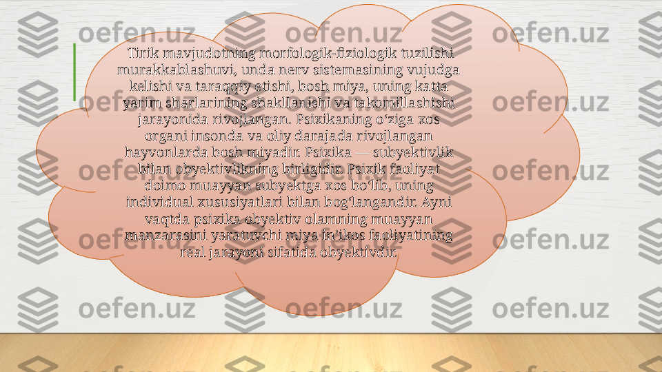   Tirik mavjudotning morfologik-fiziologik tuzilishi 
murakkablashuvi, unda nerv sistemasining vujudga 
kelishi va taraqqiy etishi, bosh miya, uning katta 
yarim sharlarining shakllanishi va takomillashishi 
jarayonida rivojlangan. Psixikaning oʻziga xos 
organi insonda va oliy darajada rivojlangan 
hayvonlarda bosh miyadir. Psixika — subyektivlik 
bilan obyektivlikning birligidir. Psixik faoliyat 
doimo muayyan subyektga xos boʻlib, uning 
individual xususiyatlari bilan bogʻlangandir. Ayni 
vaqtda psixika obyektiv olamning muayyan 
manzarasini yaratuvchi miya inʼikos faoliyatining 
real jarayoni sifatida obyektivdir.  