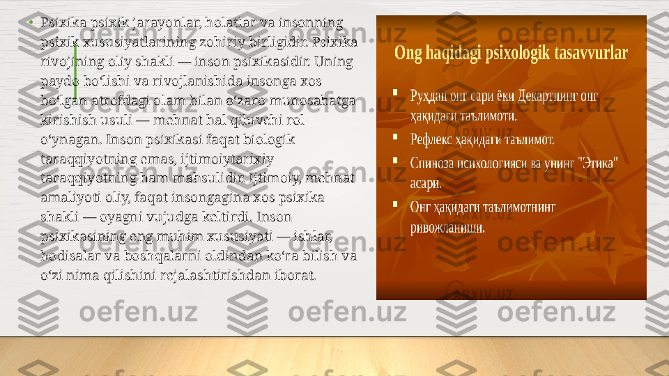 •
Psixika psixik jarayonlar, holatlar va insonning 
psixik xususiyatlarining zohiriy birligidir. Psixika 
rivojining oliy shakli — inson psixikasidir. Uning 
paydo boʻlishi va rivojlanishida insonga xos 
boʻlgan atrofdagi olam bilan oʻzaro munosabatga 
kirishish usuli — mehnat hal qiluvchi rol 
oʻynagan. Inson psixikasi faqat biologik 
taraqqiyotning emas, ijtimoiytarixiy 
taraqqiyotning ham mahsulidir. Ijtimoiy, mehnat 
amaliyoti oliy, faqat insongagina xos psixika 
shakli — oyagni vujudga keltirdi. Inson 
psixikasining eng muhim xususiyati — ishlar, 
hodisalar va boshqalarni oldindan koʻra bilish va 
oʻzi nima qilishini rejalashtirishdan iborat.  