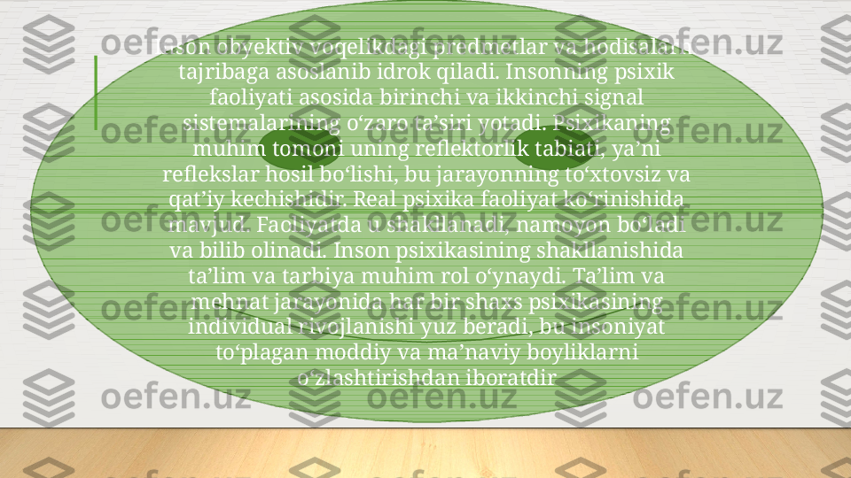 Inson obyektiv voqelikdagi predmetlar va hodisalarni 
tajribaga asoslanib idrok qiladi. Insonning psixik 
faoliyati asosida birinchi va ikkinchi signal 
sistemalarining oʻzaro taʼsiri yotadi. Psixikaning 
muhim tomoni uning reflektorlik tabiati, yaʼni 
reflekslar hosil boʻlishi, bu jarayonning toʻxtovsiz va 
qatʼiy kechishidir. Real psixika faoliyat koʻrinishida 
mavjud. Faoliyatda u shakllanadi, namoyon boʻladi 
va bilib olinadi. Inson psixikasining shakllanishida 
taʼlim va tarbiya muhim rol oʻynaydi. Taʼlim va 
mehnat jarayonida har bir shaxs psixikasining 
individual rivojlanishi yuz beradi, bu insoniyat 
toʻplagan moddiy va maʼnaviy boyliklarni 
oʻzlashtirishdan iboratdir  