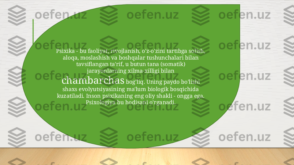 Psixika - bu faoliyat, rivojlanish, o'z-o'zini tartibga solish, 
aloqa, moslashish va boshqalar tushunchalari bilan 
tavsiflangan ta'rif, u butun tana (somatik) 
jarayonlarning xilma-xilligi bilan 
chambarchas  bog'liq. Uning paydo bo'lishi 
shaxs evolyutsiyasining ma'lum biologik bosqichida 
kuzatiladi. Inson psixikaning eng oliy shakli - ongga ega. 
Psixologiya bu hodisani o'rganadi.  