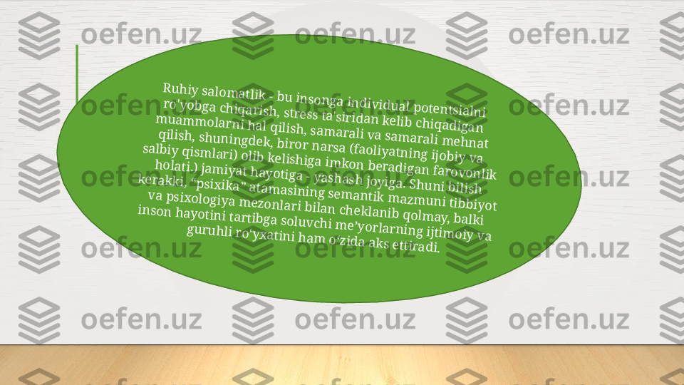 R	u	h	iy	 salo	m	a	tlik	 - b	u	 in	so	n	ga	 in	d	iv	id	u	a	l p	o	ten	tsia	ln	i 	
ro	'y	o	b	ga	 ch	iq	a	rish	, stress ta'sirid	an	 k	elib	 ch	iq	ad	iga	n	 	
m	u	a	m	m	o	la	rn	i h	a	l q	ilish	, sa	m	a	ra	li v	a	 sa	m	a	ra	li m	eh	n	a	t 	
q	ilish	, sh	u	n	in	gd	ek	, b	iro	r n	a	rsa	 (fa	o	liy	a	tn	in	g ijo	b	iy	 v	a	 	
sa	lb	iy	 q	ism	lari) o	lib	 k	elish	iga im	k	o	n	 b	era	d	iga	n	 fa	ro	v	o	n	lik	 	
h	o	la	ti.) ja	m	iy	a	t h	ay	o	tiga - y	a	sh	ash	 joy	iga. Sh	u	n	i b	ilish	 	
k	era	k	k	i, “p	six	ik	a	” a	ta	m	a	sin	in	g sem	a	n	tik	 m	a	zm	u	n	i tib	b	iy	o	t 	
v	a	 p	six	o	lo	giy	a	 m	ezo	n	la	ri b	ila	n	 ch	ek	la	n	ib	 q	o	lm	ay, b	a	lk	i 	
in	so	n	 h	ay	o	tin	i tartib	ga	 so	lu	v	ch	i m	e’y	o	rla	rn	in	g ijtim	o	iy	 v	a	 	
gu	ru	h	li ro	‘y	x	a	tin	i h	a	m	 o	‘zid	a	 a	k	s ettira	d	i.  