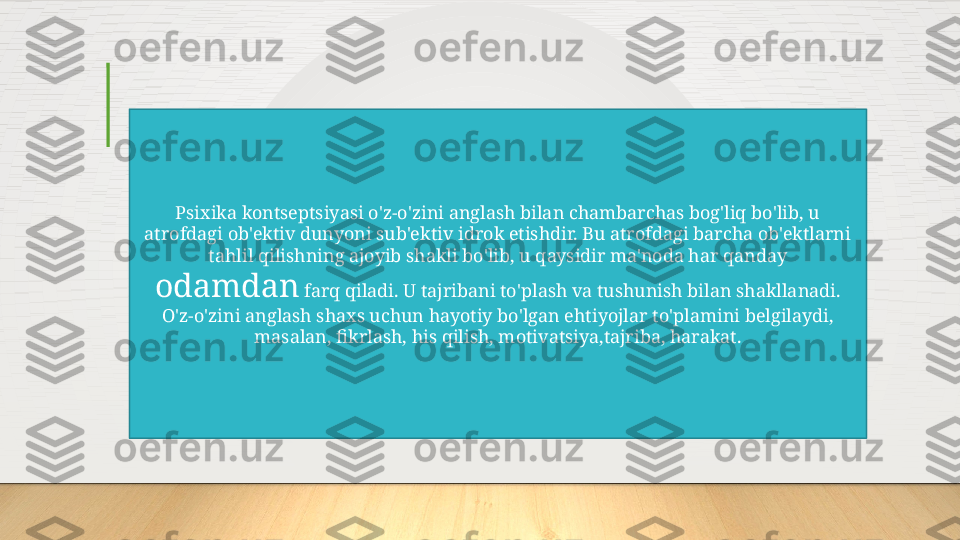 Psixika kontseptsiyasi o'z-o'zini anglash bilan chambarchas bog'liq bo'lib, u 
atrofdagi ob'ektiv dunyoni sub'ektiv idrok etishdir. Bu atrofdagi barcha ob'ektlarni 
tahlil qilishning ajoyib shakli bo'lib, u qaysidir ma'noda har qanday 
odamdan  farq qiladi. U tajribani to'plash va tushunish bilan shakllanadi. 
O'z-o'zini anglash shaxs uchun hayotiy bo'lgan ehtiyojlar to'plamini belgilaydi, 
masalan, fikrlash, his qilish, motivatsiya,tajriba, harakat.  