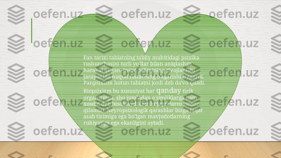 Fan tarixi tabiatning tabiiy muhitidagi psixika 
tushunchasini turli yo'llar bilan aniqlashga 
harakat qilgan. Inson bilimining rivojlanishi 
jarayonida nuqtai nazarning o'zgarishi o'zgardi.
Panpsixizm butun tabiatni jonli deb da'vo qiladi. 
Biopsixizm bu xususiyat har  qanday  tirik 
organizmga, shu jumladan o'simliklarga ham 
xosdir, deb hisoblaydi (biz hujayralarni istisno 
qilamiz). Neyropsixologik qarashlar bizga faqat 
asab tizimiga ega bo'lgan mavjudotlarning 
ruhiyatiga ega ekanligini aytadi.  