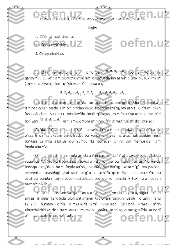 O’RINLASHTIRISH, O’RIN ALMASHTIRISHLAR. GRUPPALASHLAR
Reja: 
1.  O‘rin almashtirishlar.
2. O‘rinlashtirishlar.
3. Gruppalashlar.
1.   O‘rin   almashtirishlar.   Elementlari  a1,a2,a3,...,an   bo‘lgan   to‘plamni
qaraymiz. Bu to‘plam elementlarini har xil tartibda joylashtirib (yozib), tuzilmalar
( kombinatsiyalar ) hosil qilish mumkin, masalan,	
a1,a2,a3,...,an
; 	a2,a1,a3,...,an ; 	a2,a3,a1,...,an .
Bu   tuzilmalarning   har   birida   berilgan   to‘plamning   barcha   elementlari
ishtirok etgan holda ular bir-biridan faqat elementlarning joylashish o‘rinlari bilan
farq   qiladilar.   Shu   usul   yordamida   hosil   qilingan   kombinatsiyalarning   har   biri
berilgan 	
{a1,a2,a3,...,an}  to‘plam elementlarining  o‘rin almashtirishi  deb ataladi.
Aslida   “o‘rin   almashtirish”   iborasi   to‘plam   elementlarining   o‘rinlarini
o‘zgartirish   harakatini   anglatsada,   bu   yerda   uni   shu   harakat   natijasidagi   hosil
bo‘lgan   tuzilma   sifatida   qo‘llaymiz.   Bu   iboradan   uning   asl   ma’nosida   ham
foydalanamiz.
O‘rin almashtirishni ifodalashda uning elementlarini ajratuvchi belgi sifatida
yuqorida   “,”   (vergul)   belgisidan   foydalanildi.   Ammo   bu   muhim   emas,   bu   yerda
boshqa   belgidan   ham   foydalanish,   hattoki,   yozuvning   ixchamligi   maqsadida,
elementlar   orasidagi   ajratuvchi   belgilarni   tushirib   qoldirilish   ham   mumkin.   Bu
eslatma   bundan   keyin   bayon   etiladigan   boshqa   kombinatorik   tuzilmalar   uchun
ham o‘rinlidir.
To‘plam   tushunchasiga   asoslanib,   bu   yerda   qaralayotgan   o‘rin
almashtirishlar   tarkibida   elementlarning   takrorlanmasligini   eslatib   o‘tamiz.   Shu
sababli   bunday   o‘rin   almashtirishlarni   betakror   ( takrorli   emas )   o‘rin
almashtirishlar   deb   ham   atash   mumkin.   Ushbu   bobning   4- paragraf ida   takrorli
o‘rin almashtirishlar ko‘riladi. 