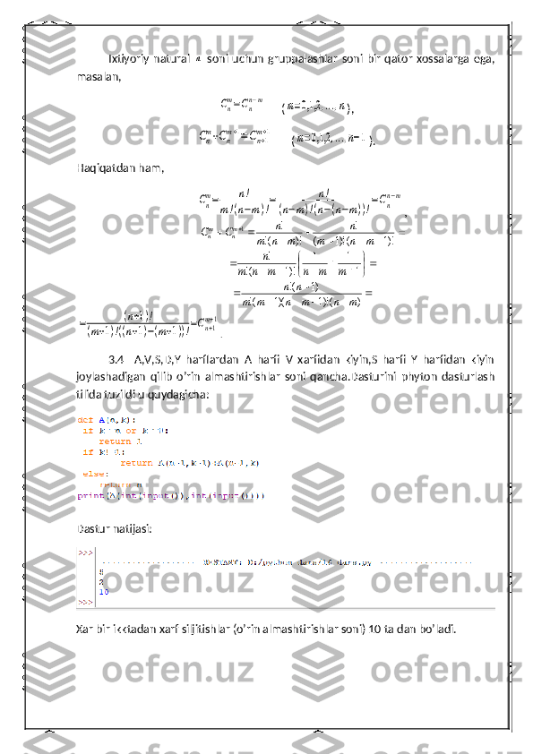 Ixtiyoriy  natural  n   soni uchun   gruppalashlar   soni  bir   qator   xossalarga  ega,
masalan,	
Cnm=Cnn−m
(	m=0,1,2	,...,n ),	
Cn
m+Cn
m+1=Cn+1
m+1
(	m=0,1,2	,...,n−1 ).
Haqiqatdan ham,	
Cn
m=	n!	
m!(n−m)!
=	n!	
(n−m)!(n−(n−m))!
=Cn
n−m
,
									
)!1	()!1	(	
!	
)!	(!	
!	1	
m	n	m	
n	
m	n	m	
n	C	C	mn	mn	

	
	
						1	
1	1	
)!1	(!	
!	
m	m	n	m	n	m	
n	
					
		)	()!1	)(1	(!	
)1	(!	
m	n	m	n	m	m	
n	n	
=	(n+1)!	
(m+1)!((n+1)−(m+1))!=Cn+1m+1
.  
3.4     A,V,S,D,Y   harflardan   A   harfi   V   xarfidan   kiyin,S   harfi   Y   harfidan   kiyin
joylashadigan   qilib   o’rin   almashtirishlar   soni   qancha.Dasturini   phyton   dasturlash
tilida tuzildi u quydagicha:
 
Dastur natijasi:
Xar bir ikktadan xarf siljitishlar (o’rin almashtirishlar soni) 10 ta dan bo’ladi.  