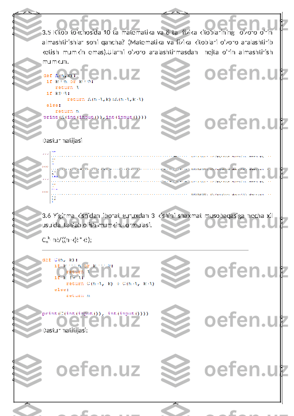 3.5   Kitob   tokchosida   10   ta   matematika   va   8   ta     fizika   kitoblarining     o’zoro   o’rin
almashtirishlar   soni   qancha?   (Matematika   va   fizika   kitoblari   o’zoro   aralashtirib
ketish   mumkin   emas).Ularni   o’zoro   aralashtirmasdan     nejta   o’rin   almashtirish
mumkun.
Dastur natijasi
3.6   Yigirma   kishidan   iborat   guruxdan   3   kishini   shaxmat   musobaqasiga   necha   xil
usulda  tanlab olish mumkin.Formulasi.
C
n k
=n!/((n-k)!*k!);
Dastur natitijasi: 