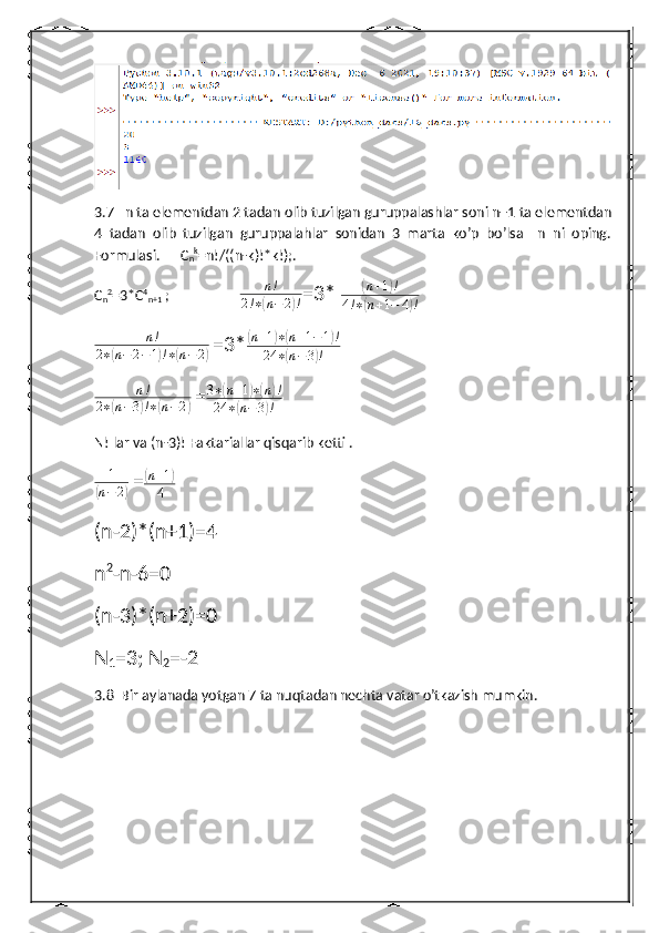 3.7   n ta elementdan 2 tadan olib tuzilgan guruppalashlar soni n+1 ta elementdan
4   tadan   olib   tuzilgan   guruppalahlar   sonidan   3   marta   ko’p   bo’lsa     n   ni   oping.
Formulasi.      C
n k
=n!/((n-k)!*k!);.
C
n 2
=3*C 4
n+1  ;                    n!	
2!∗(n−	2)! =3* 	
( n + 1	) !
4 ! ∗	
( n + 1 − 4	) !	
n!	
2∗(n−2−1)!∗(n−2)
  =3*	
( n + 1	) ∗	( n + 1 − 1	) !
24 ∗	
( n − 3	) !	
n!	
2∗(n−3)!∗(n−2)
  = 3 ∗	
( n + 1	) ∗( n	) !
24 ∗	
( n − 3	) !
N! lar va (n-3)! Faktariallar qisqarib ketti .	
1	
(n−2)
  =	
(n+1)	
4
(n-2)*(n+1)=4
n 2
-n-6=0
(n-3)*(n+2)=0
N
1 =3; N
2 =-2
3.8  Bir aylanada yotgan 7 ta nuqtadan nechta vatar o’tkazish mumkin. 