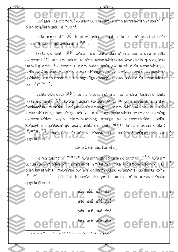 Berilgan n ta elementli to‘plam uchun barcha  o‘rin almashtirishlar sonini 	Pn
bilan belgilash qabul qilingan 1
.
Bitta   elementli  	
{a}   to‘plam   uchun   faqat   bitta  	a   ko‘rinishdagi   o‘rin
almashtirish borligi ravshandir: 	
P1=1 .
Ikkita   elementli  	
{a,b}   to‘plam   elementlaridan   o‘rin   almashtirishlarni   bitta
elementli  	
{a}   to‘plam   uchun  	a   o‘rin   almashtirishidan   foydalanib   quyidagicha
tashkil   qilamiz:  	
b   element  	a   elementdan   keyin   yozilsa  	ab   o‘rin   almashtirishga,
oldin   yozilsa   esa  	
ba   o‘rin   almashtirishga   ega   bo‘lamiz.   Demak,   ko‘paytirish
qoidasiga   (ushbu   bobning   1-paragraf iga   qarang )   binoan   ikkita   o‘rin   almashtirish
bor: 	
P2=2=1⋅2 .
Uchta  elementli  	
{a,b,c}   to‘plam  uchun  o‘rin   almashtirishlar   tashkil qilishda
ikkita   elementli  	
{a,b}   to‘plam   uchun   tuzilgan  	ab   va  	ba   o‘rin   almashtirishlardan
foydalanish   mumkin.   Berilgan   to‘plamning  	
c   elementini  	ab   va  	ba   o‘rin
almashtirishning   har   biriga   uch   xil   usul   bilan   joylashtirish   mumkin:   ularning
elementlaridan   keyin,   elementlarining   orasiga   va   elementlaridan   oldin.
Ko‘paytirish   qoidasi ni   qo‘llasak,   uchta   elementli  	
{a,b,c}   to‘plam   uchun   oltita   (	
P3=	6=1⋅2⋅3
)   har   xil   o‘rin   almashtirishlar   hosil   bo‘lishini   aniqlaymiz.   Ular
quyidagilardir:	
abc, acb, cab,	bac, bca,  cba
.
To‘rtta elementli  	
{a,b,c,d}   to‘plamni qarab, uchta elementli  	{a,b,c}   to‘plam
uchun tuzilgan oltita o‘rin almashtirishlarning har biriga 	
d  elementni to‘rt xil usul
bilan joylashtirish imkoniyati borligini e’tiborga olsak,  ko‘paytirish qoidasi ga ko‘ra,	
P4=	24	=	1⋅2⋅3⋅4
  bo‘lishini   topamiz .   Bu   yerda   barcha   o‘rin   almashtirishlar
quyidagilardir:	
abcd	,abdc	,adbc	,dabc
,	
acbd	,acdb	,adcb	,dacb
,	
cabd	,cadb	,cdab	,dcab
,	
bacd	,badc	,bdac	,dbac
,
1
  Fransuzcha “permution” so‘zi o‘rin almashtirish ma’nosini anglatadi. 